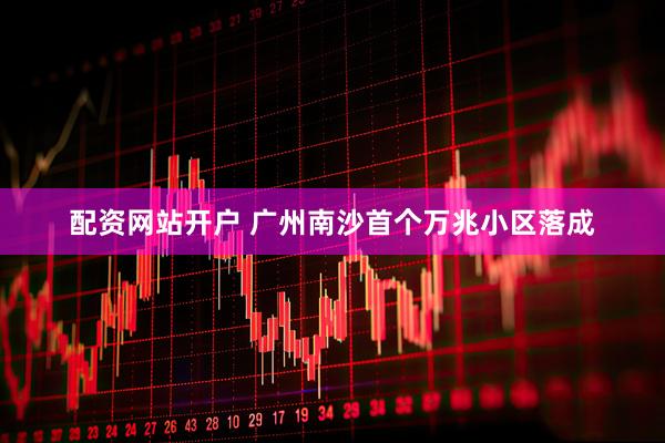 配资网站开户 广州南沙首个万兆小区落成