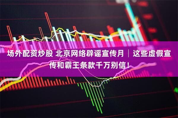 场外配资炒股 北京网络辟谣宣传月│这些虚假宣传和霸王条款千万别信！