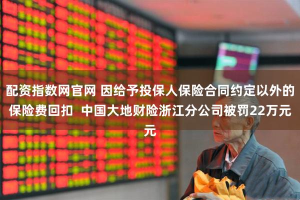 配资指数网官网 因给予投保人保险合同约定以外的保险费回扣  中国大地财险浙江分公司被罚22万元