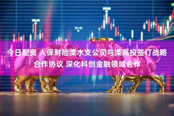 今日配资 人保财险溧水支公司与溧高投签订战略合作协议 深化科创金融领域合作