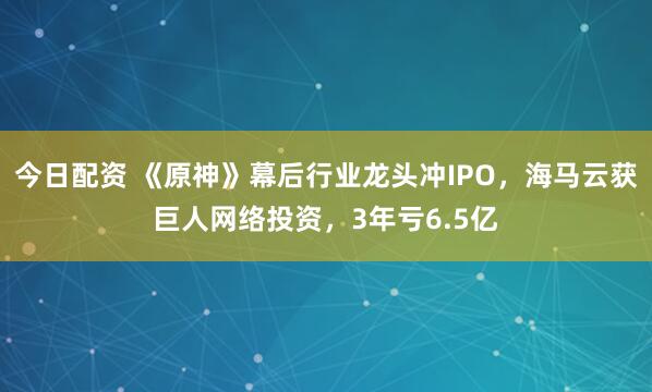 今日配资 《原神》幕后行业龙头冲IPO，海马云获巨人网络投资，3年亏6.5亿