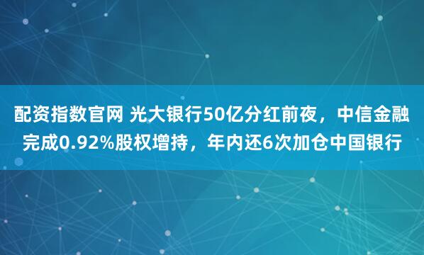 配资指数官网 光大银行50亿分红前夜，中信金融完成0.92%股权增持，年内还6次加仓中国银行