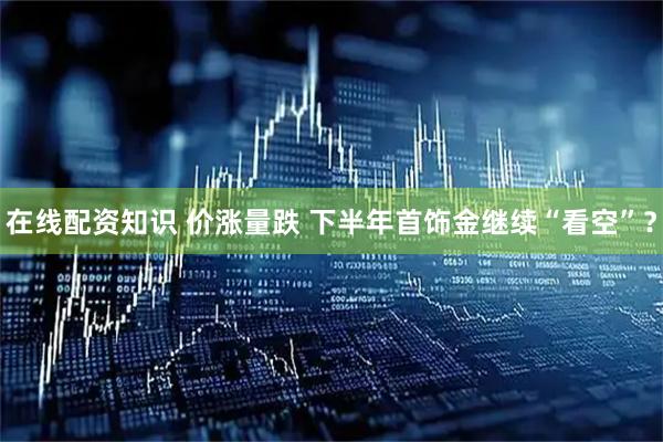 在线配资知识 价涨量跌 下半年首饰金继续“看空”？