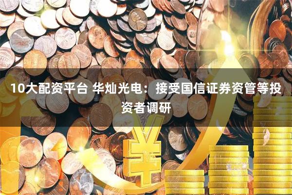 10大配资平台 华灿光电：接受国信证券资管等投资者调研