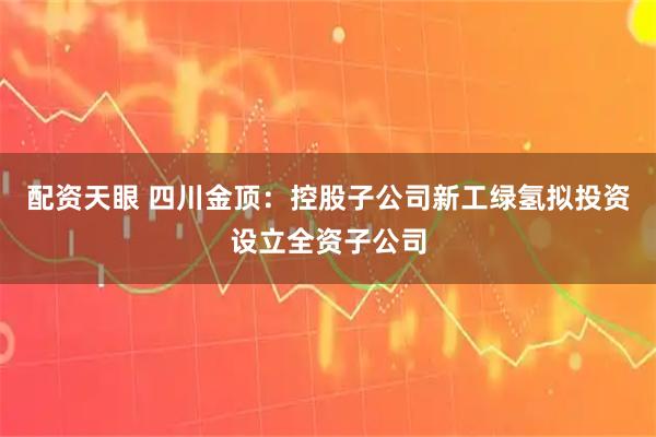 配资天眼 四川金顶：控股子公司新工绿氢拟投资设立全资子公司