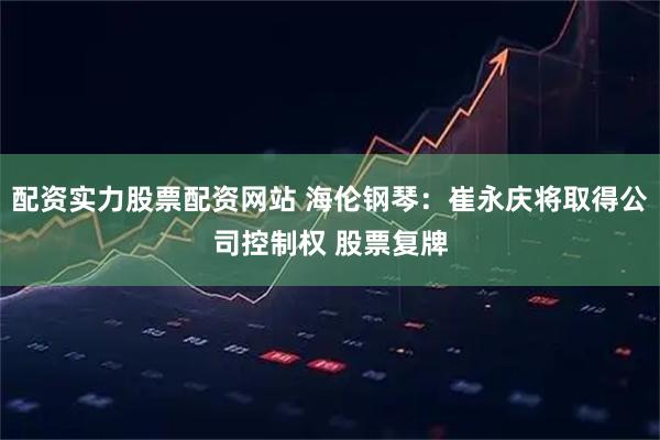 配资实力股票配资网站 海伦钢琴：崔永庆将取得公司控制权 股票复牌