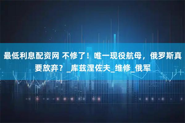 最低利息配资网 不修了！唯一现役航母，俄罗斯真要放弃？_库兹涅佐夫_维修_俄军