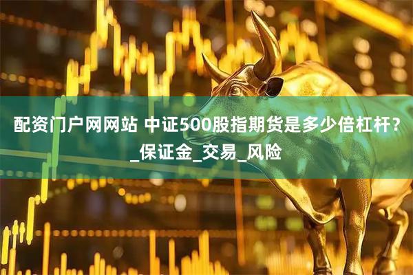 配资门户网网站 中证500股指期货是多少倍杠杆？_保证金_交易_风险