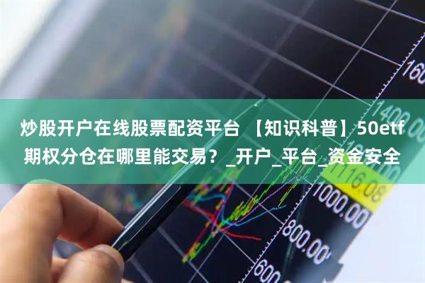 炒股开户在线股票配资平台 【知识科普】50etf期权分仓在哪里能交易？_开户_平台_资金安全