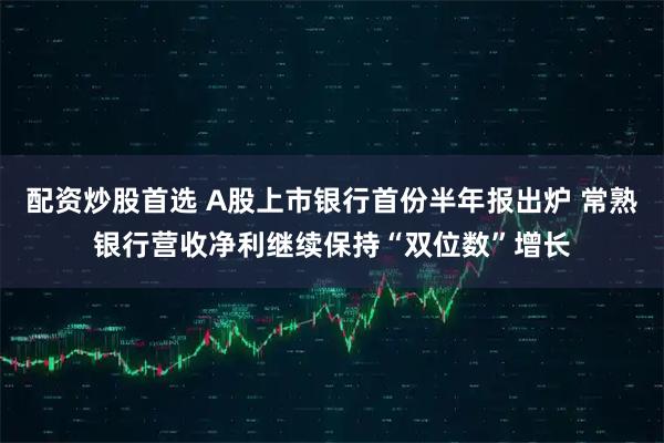配资炒股首选 A股上市银行首份半年报出炉 常熟银行营收净利继续保持“双位数”增长