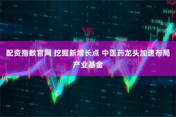 配资指数官网 挖掘新增长点 中医药龙头加速布局产业基金