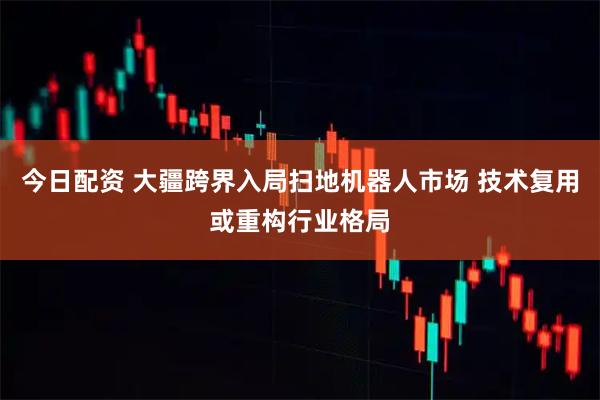 今日配资 大疆跨界入局扫地机器人市场 技术复用或重构行业格局