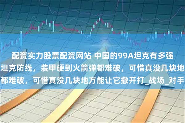 配资实力股票配资网站 中国的99A坦克有多强？火力能捅穿美德主战坦克防线，装甲硬到火箭弹都难破，可惜真没几块地方能让它撒开打_战场_对手