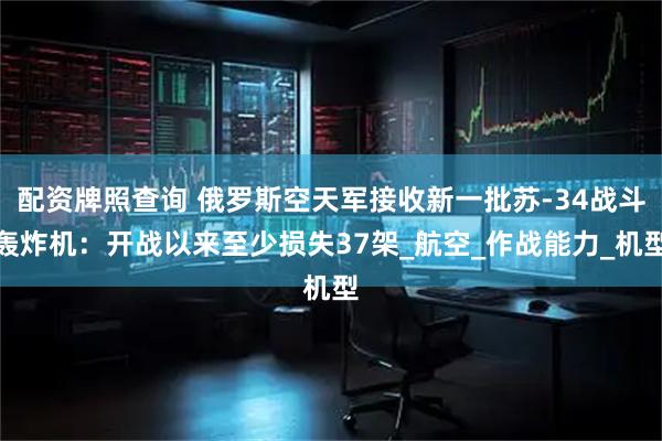 配资牌照查询 俄罗斯空天军接收新一批苏-34战斗轰炸机：开战以来至少损失37架_航空_作战能力_机型