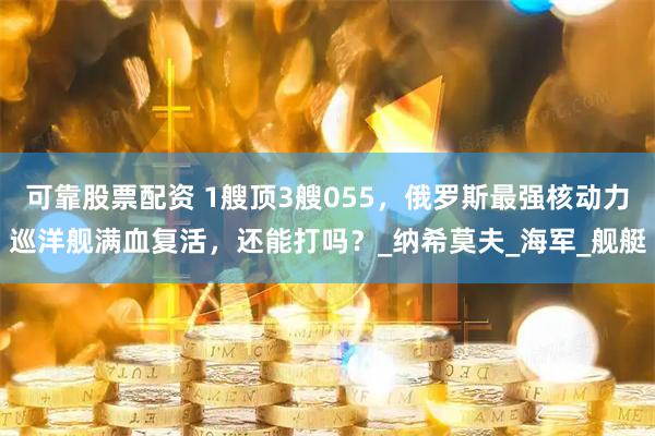 可靠股票配资 1艘顶3艘055，俄罗斯最强核动力巡洋舰满血复活，还能打吗？_纳希莫夫_海军_舰艇