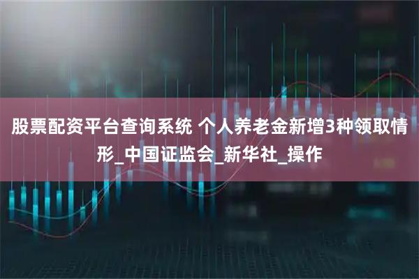 股票配资平台查询系统 个人养老金新增3种领取情形_中国证监会_新华社_操作