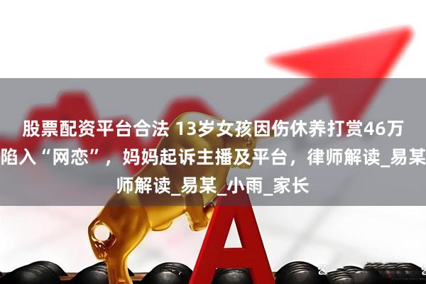 股票配资平台合法 13岁女孩因伤休养打赏46万元给男主播陷入“网恋”，妈妈起诉主播及平台，律师解读_易某_小雨_家长