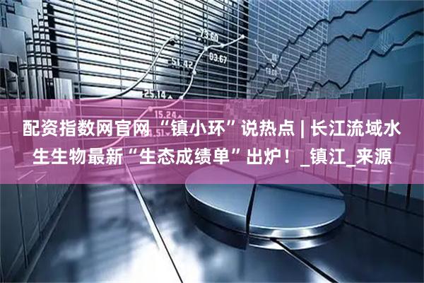 配资指数网官网 “镇小环”说热点 | 长江流域水生生物最新“生态成绩单”出炉！_镇江_来源
