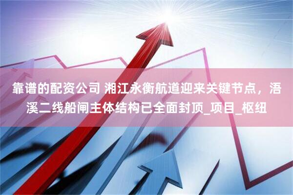 靠谱的配资公司 湘江永衡航道迎来关键节点，浯溪二线船闸主体结构已全面封顶_项目_枢纽