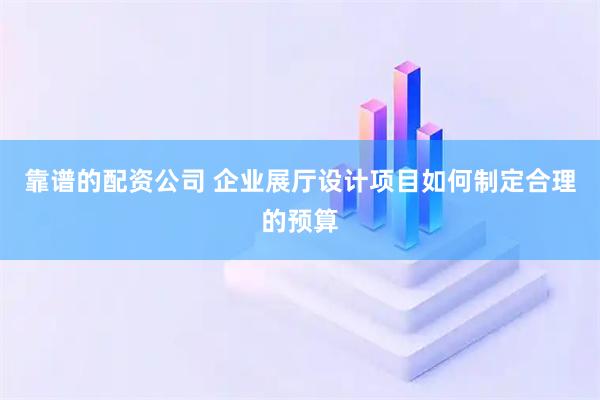 靠谱的配资公司 企业展厅设计项目如何制定合理的预算