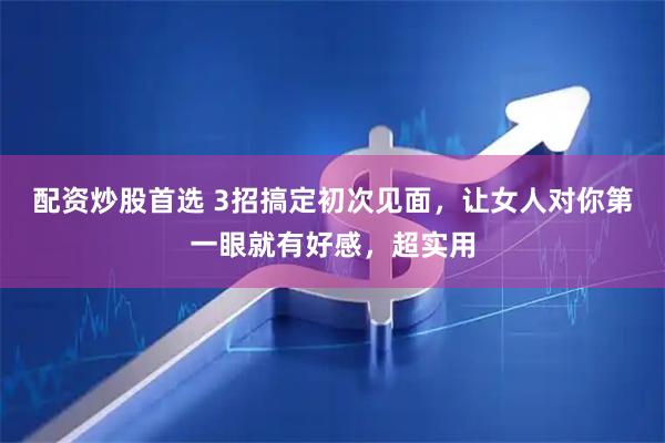 配资炒股首选 3招搞定初次见面，让女人对你第一眼就有好感，超实用