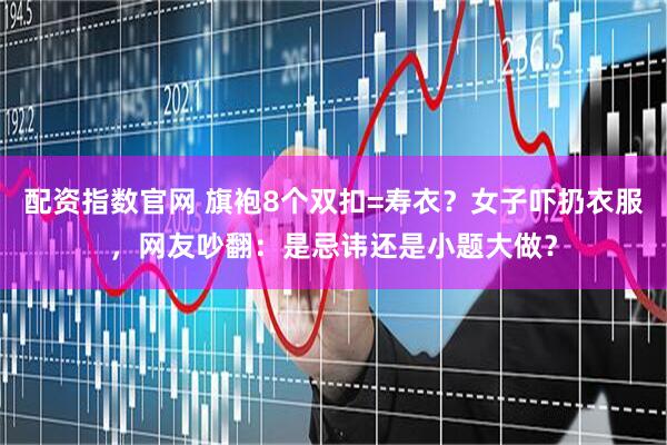 配资指数官网 旗袍8个双扣=寿衣？女子吓扔衣服，网友吵翻：是忌讳还是小题大做？