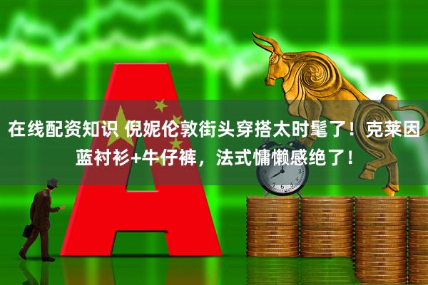 在线配资知识 倪妮伦敦街头穿搭太时髦了！克莱因蓝衬衫+牛仔裤，法式慵懒感绝了！