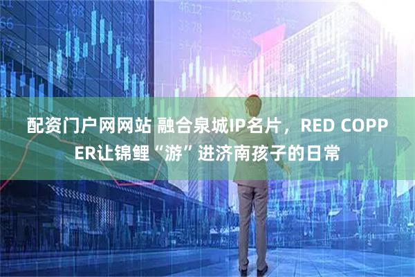 配资门户网网站 融合泉城IP名片，RED COPPER让锦鲤“游”进济南孩子的日常