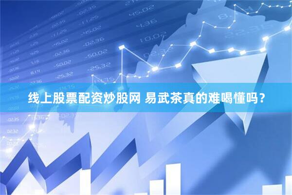 线上股票配资炒股网 易武茶真的难喝懂吗？
