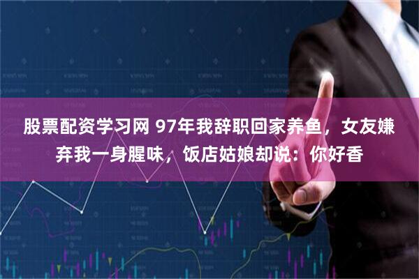 股票配资学习网 97年我辞职回家养鱼，女友嫌弃我一身腥味，饭店姑娘却说：你好香