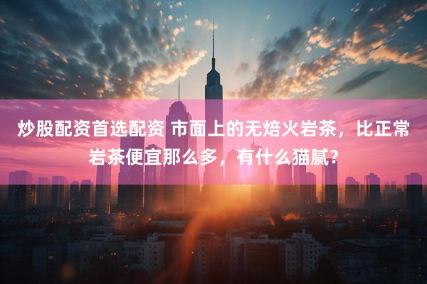 炒股配资首选配资 市面上的无焙火岩茶，比正常岩茶便宜那么多，有什么猫腻？
